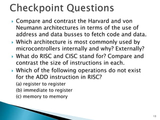  Compare and contrast the Harvard and von
Neumann architectures in terms of the use of
address and data busses to fetch code and data.
 Which architecture is most commonly used by
microcontrollers internally and why? Externally?
 What do RISC and CISC stand for? Compare and
contrast the size of instructions in each.
 Which of the following operations do not exist
for the ADD instruction in RISC?
(a) register to register
(b) immediate to register
(c) memory to memory
13
 
