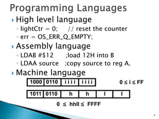  High level language
◦ lightCtr = 0; // reset the counter
◦ err = OS_ERR_Q_EMPTY;
 Assembly language
◦ LDAB #$12 ;load 12H into B
◦ LDAA source ;copy source to reg A.
 Machine language
9
 