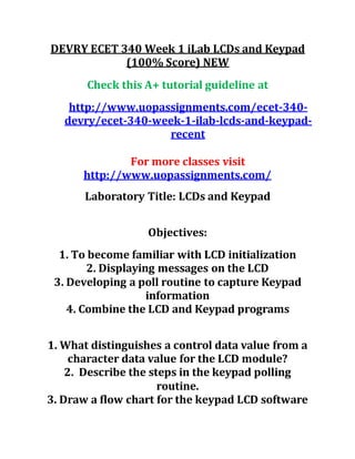 DEVRY ECET 340 Week 1 iLab LCDs and Keypad
(100% Score) NEW
Check this A+ tutorial guideline at
http://www.uopassignments.com/ecet-340-
devry/ecet-340-week-1-ilab-lcds-and-keypad-
recent
For more classes visit
http://www.uopassignments.com/
Laboratory Title: LCDs and Keypad
Objectives:
1. To become familiar with LCD initialization
2. Displaying messages on the LCD
3. Developing a poll routine to capture Keypad
information
4. Combine the LCD and Keypad programs
1. What distinguishes a control data value from a
character data value for the LCD module?
2. Describe the steps in the keypad polling
routine.
3. Draw a flow chart for the keypad LCD software
 