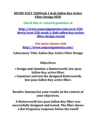 DEVRY ECET 350Week 1 iLab Sallen-Key Active
Filter Design NEW
Check this A+ tutorial guideline at
http://www.uopassignments.com/ecet-350-
devry/ecet-350-week-1-ilab-sallen-key-active-
filter-design-recent
For more classes visit
http://www.uopassignments.com/
Laboratory Title: Sallen-Key Active Filter Design
Objectives:
• Design and simulate a Butterworth, low-pass
Sallen-Key active filter.
• Construct and test the designed Butterworth,
low-pass Sallen-Key active filter.
Results: Summarize your results in the context of
your objectives.
A Butterworth low-pass Sallen-Key filter was
successfully designed and tested. The filter shows
a flat frequency response below the cutoff
 