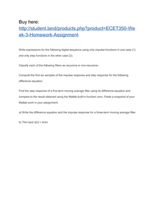 Buy here:
http://student.land/products.php?product=ECET350-We
ek-3-Homework-Assignment
Write expressions for the following digital sequence using only impulse functions in one case (1)
and only step functions in the other case (2).
Classify each of the following filters as recursive or non-recursive:
Compute the first six samples of the impulse response and step response for the following
difference equation:
Find the step response of a five-term moving average filter using its difference equation and
compare to the result obtained using the Matlab built-in function conv. Paste a snapshot of your
Matlab work in your assignment.
a) Write the difference equation and the impulse response for a three-term moving average filter.
b) The input x[n] = sin(n
 