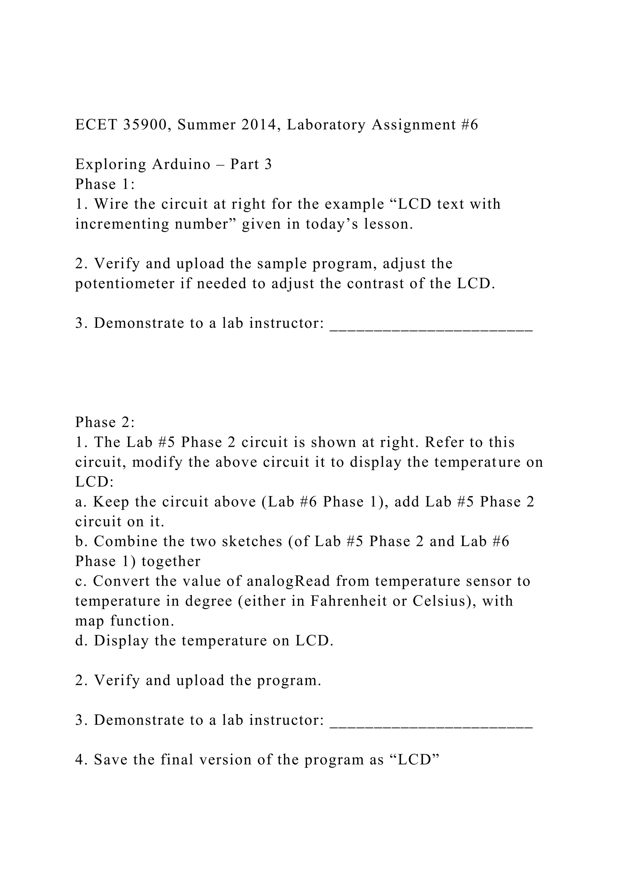 ECET 35900, Summer 2014, Laboratory Assignment #6
Exploring Arduino – Part 3
Phase 1:
1. Wire the circuit at right for the example “LCD text with
incrementing number” given in today’s lesson.
2. Verify and upload the sample program, adjust the
potentiometer if needed to adjust the contrast of the LCD.
3. Demonstrate to a lab instructor: _______________________
Phase 2:
1. The Lab #5 Phase 2 circuit is shown at right. Refer to this
circuit, modify the above circuit it to display the temperature on
LCD:
a. Keep the circuit above (Lab #6 Phase 1), add Lab #5 Phase 2
circuit on it.
b. Combine the two sketches (of Lab #5 Phase 2 and Lab #6
Phase 1) together
c. Convert the value of analogRead from temperature sensor to
temperature in degree (either in Fahrenheit or Celsius), with
map function.
d. Display the temperature on LCD.
2. Verify and upload the program.
3. Demonstrate to a lab instructor: _______________________
4. Save the final version of the program as “LCD”
 