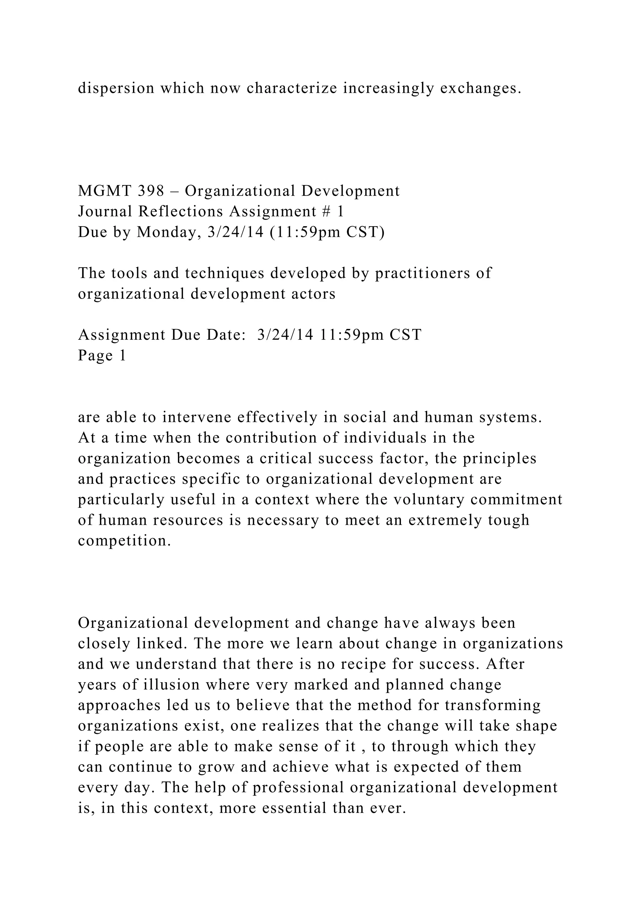 dispersion which now characterize increasingly exchanges.
MGMT 398 – Organizational Development
Journal Reflections Assignment # 1
Due by Monday, 3/24/14 (11:59pm CST)
The tools and techniques developed by practitioners of
organizational development actors
Assignment Due Date: 3/24/14 11:59pm CST
Page 1
are able to intervene effectively in social and human systems.
At a time when the contribution of individuals in the
organization becomes a critical success factor, the principles
and practices specific to organizational development are
particularly useful in a context where the voluntary commitment
of human resources is necessary to meet an extremely tough
competition.
Organizational development and change have always been
closely linked. The more we learn about change in organizations
and we understand that there is no recipe for success. After
years of illusion where very marked and planned change
approaches led us to believe that the method for transforming
organizations exist, one realizes that the change will take shape
if people are able to make sense of it , to through which they
can continue to grow and achieve what is expected of them
every day. The help of professional organizational development
is, in this context, more essential than ever.
 