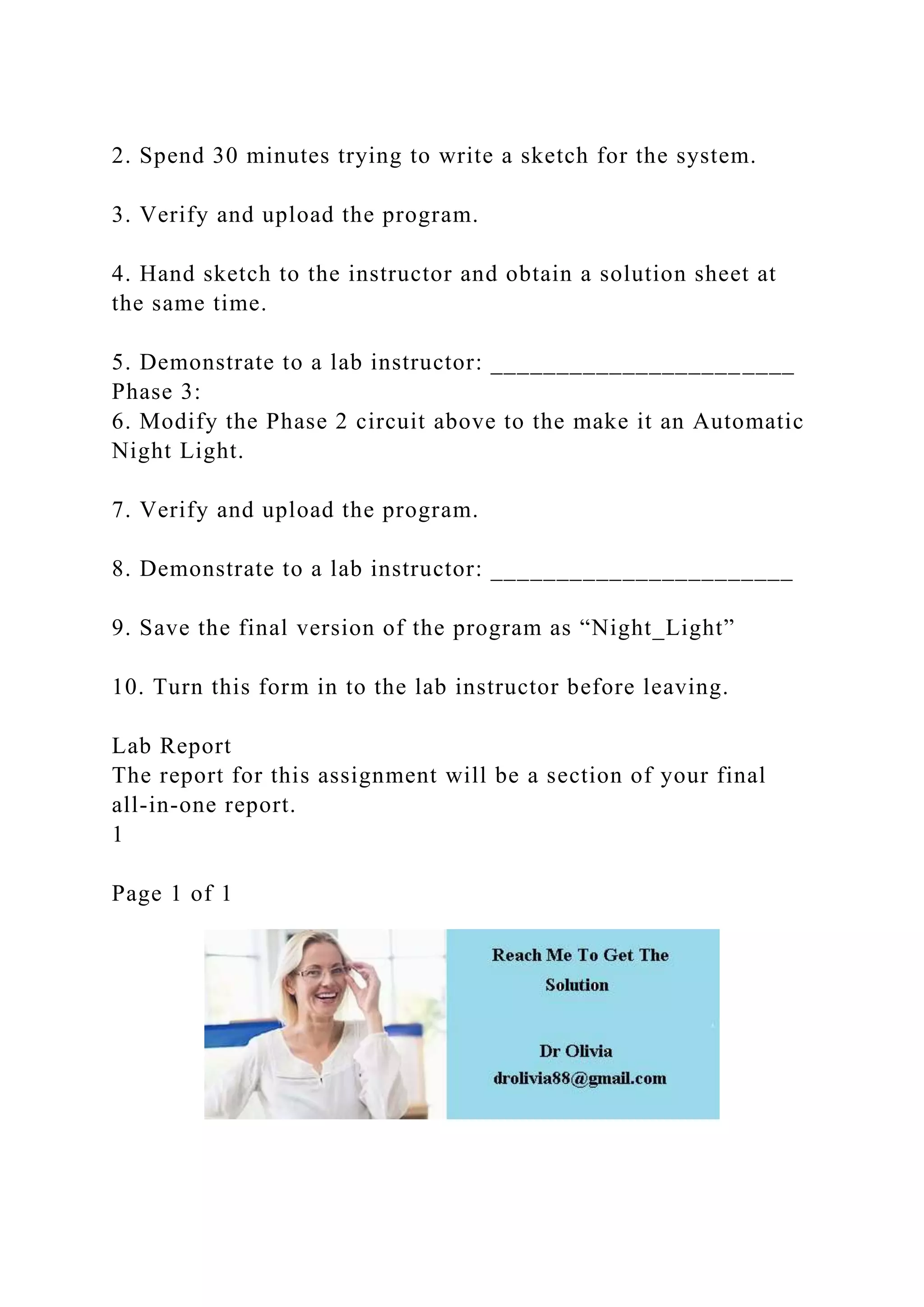 2. Spend 30 minutes trying to write a sketch for the system.
3. Verify and upload the program.
4. Hand sketch to the instructor and obtain a solution sheet at
the same time.
5. Demonstrate to a lab instructor: _______________________
Phase 3:
6. Modify the Phase 2 circuit above to the make it an Automatic
Night Light.
7. Verify and upload the program.
8. Demonstrate to a lab instructor: _______________________
9. Save the final version of the program as “Night_Light”
10. Turn this form in to the lab instructor before leaving.
Lab Report
The report for this assignment will be a section of your final
all-in-one report.
1
Page 1 of 1
 