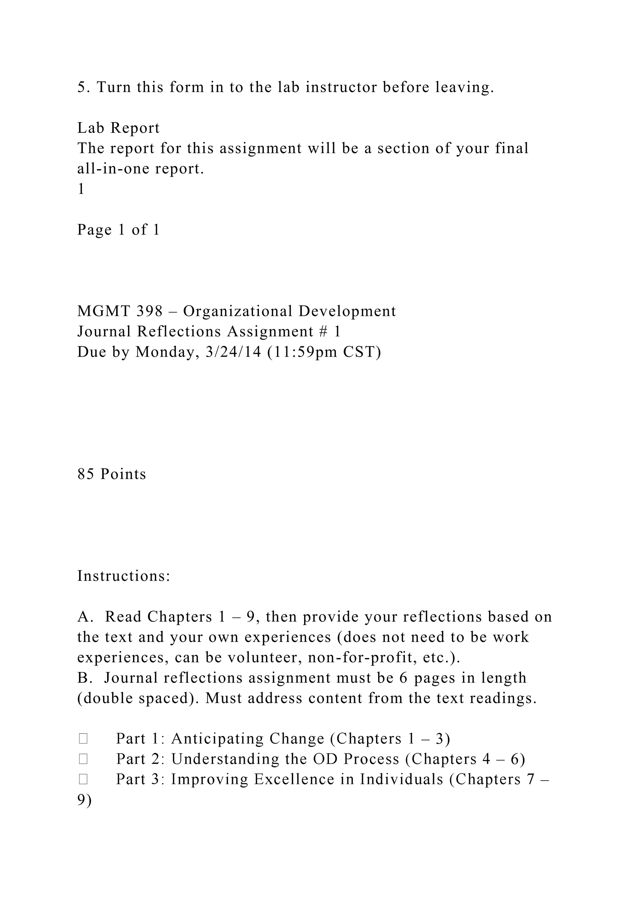 5. Turn this form in to the lab instructor before leaving.
Lab Report
The report for this assignment will be a section of your final
all-in-one report.
1
Page 1 of 1
MGMT 398 – Organizational Development
Journal Reflections Assignment # 1
Due by Monday, 3/24/14 (11:59pm CST)
85 Points
Instructions:
A. Read Chapters 1 – 9, then provide your reflections based on
the text and your own experiences (does not need to be work
experiences, can be volunteer, non-for-profit, etc.).
B. Journal reflections assignment must be 6 pages in length
(double spaced). Must address content from the text readings.
– 3)
– 6)
–
9)
 