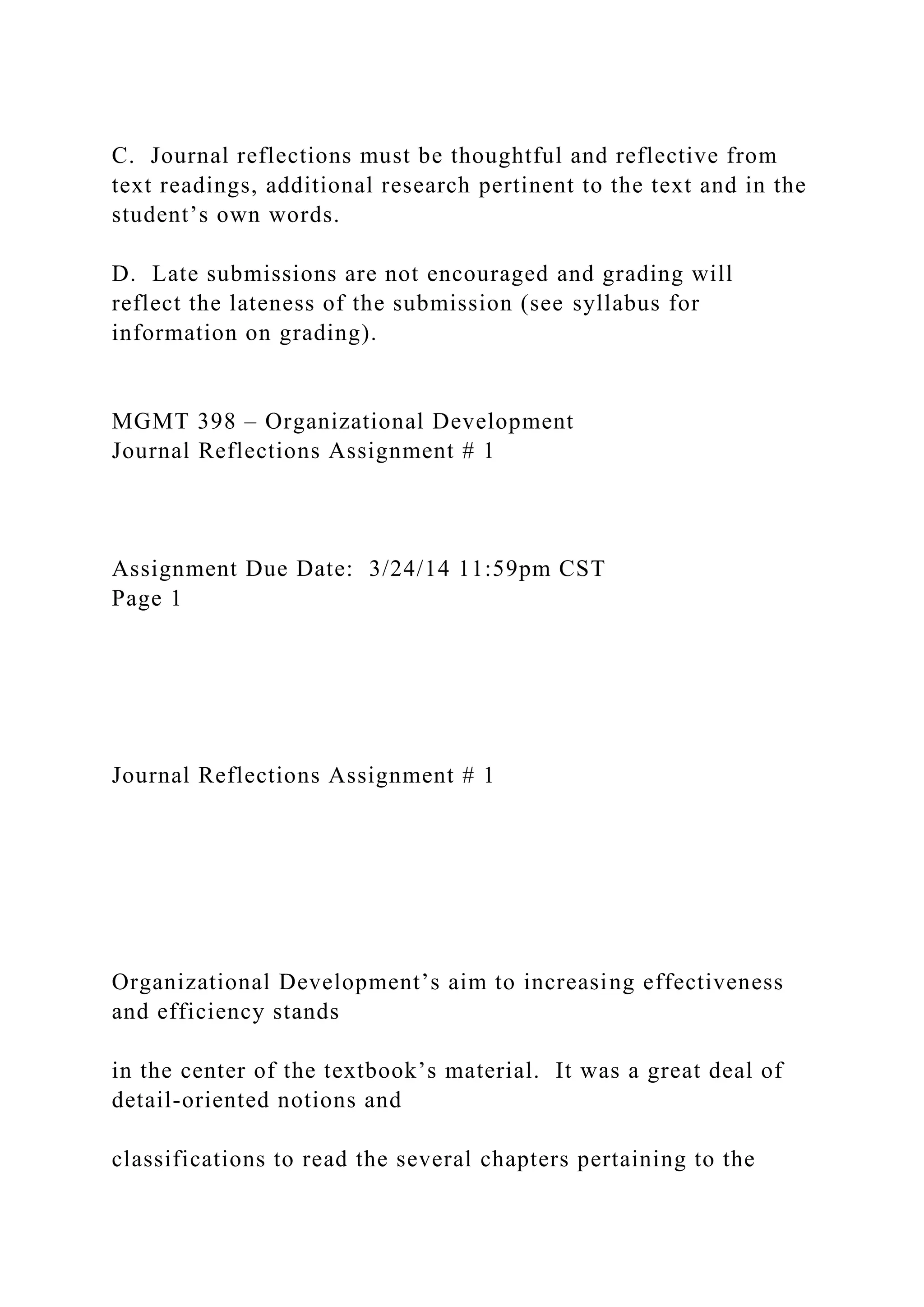 C. Journal reflections must be thoughtful and reflective from
text readings, additional research pertinent to the text and in the
student’s own words.
D. Late submissions are not encouraged and grading will
reflect the lateness of the submission (see syllabus for
information on grading).
MGMT 398 – Organizational Development
Journal Reflections Assignment # 1
Assignment Due Date: 3/24/14 11:59pm CST
Page 1
Journal Reflections Assignment # 1
Organizational Development’s aim to increasing effectiveness
and efficiency stands
in the center of the textbook’s material. It was a great deal of
detail-oriented notions and
classifications to read the several chapters pertaining to the
 