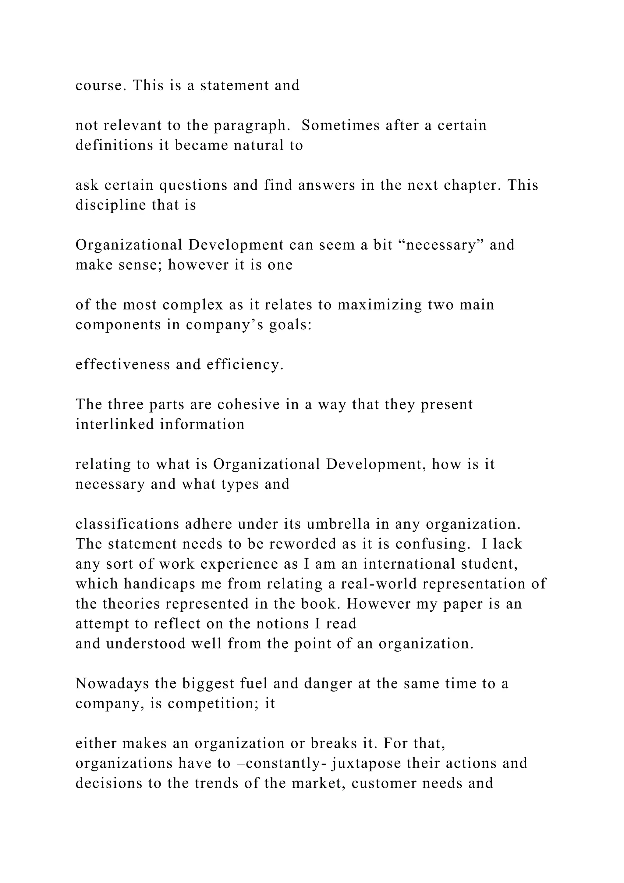 course. This is a statement and
not relevant to the paragraph. Sometimes after a certain
definitions it became natural to
ask certain questions and find answers in the next chapter. This
discipline that is
Organizational Development can seem a bit “necessary” and
make sense; however it is one
of the most complex as it relates to maximizing two main
components in company’s goals:
effectiveness and efficiency.
The three parts are cohesive in a way that they present
interlinked information
relating to what is Organizational Development, how is it
necessary and what types and
classifications adhere under its umbrella in any organization.
The statement needs to be reworded as it is confusing. I lack
any sort of work experience as I am an international student,
which handicaps me from relating a real-world representation of
the theories represented in the book. However my paper is an
attempt to reflect on the notions I read
and understood well from the point of an organization.
Nowadays the biggest fuel and danger at the same time to a
company, is competition; it
either makes an organization or breaks it. For that,
organizations have to –constantly- juxtapose their actions and
decisions to the trends of the market, customer needs and
 