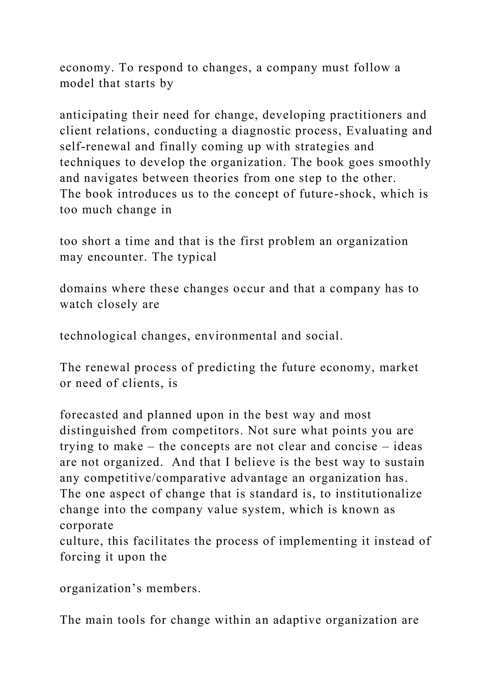 economy. To respond to changes, a company must follow a
model that starts by
anticipating their need for change, developing practitioners and
client relations, conducting a diagnostic process, Evaluating and
self-renewal and finally coming up with strategies and
techniques to develop the organization. The book goes smoothly
and navigates between theories from one step to the other.
The book introduces us to the concept of future-shock, which is
too much change in
too short a time and that is the first problem an organization
may encounter. The typical
domains where these changes occur and that a company has to
watch closely are
technological changes, environmental and social.
The renewal process of predicting the future economy, market
or need of clients, is
forecasted and planned upon in the best way and most
distinguished from competitors. Not sure what points you are
trying to make – the concepts are not clear and concise – ideas
are not organized. And that I believe is the best way to sustain
any competitive/comparative advantage an organization has.
The one aspect of change that is standard is, to institutionalize
change into the company value system, which is known as
corporate
culture, this facilitates the process of implementing it instead of
forcing it upon the
organization’s members.
The main tools for change within an adaptive organization are
 