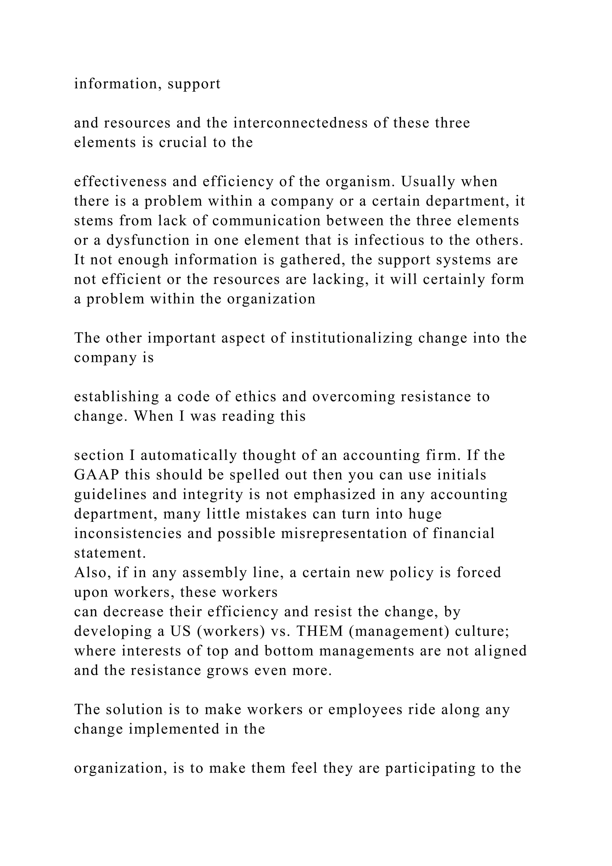 information, support
and resources and the interconnectedness of these three
elements is crucial to the
effectiveness and efficiency of the organism. Usually when
there is a problem within a company or a certain department, it
stems from lack of communication between the three elements
or a dysfunction in one element that is infectious to the others.
It not enough information is gathered, the support systems are
not efficient or the resources are lacking, it will certainly form
a problem within the organization
The other important aspect of institutionalizing change into the
company is
establishing a code of ethics and overcoming resistance to
change. When I was reading this
section I automatically thought of an accounting firm. If the
GAAP this should be spelled out then you can use initials
guidelines and integrity is not emphasized in any accounting
department, many little mistakes can turn into huge
inconsistencies and possible misrepresentation of financial
statement.
Also, if in any assembly line, a certain new policy is forced
upon workers, these workers
can decrease their efficiency and resist the change, by
developing a US (workers) vs. THEM (management) culture;
where interests of top and bottom managements are not aligned
and the resistance grows even more.
The solution is to make workers or employees ride along any
change implemented in the
organization, is to make them feel they are participating to the
 