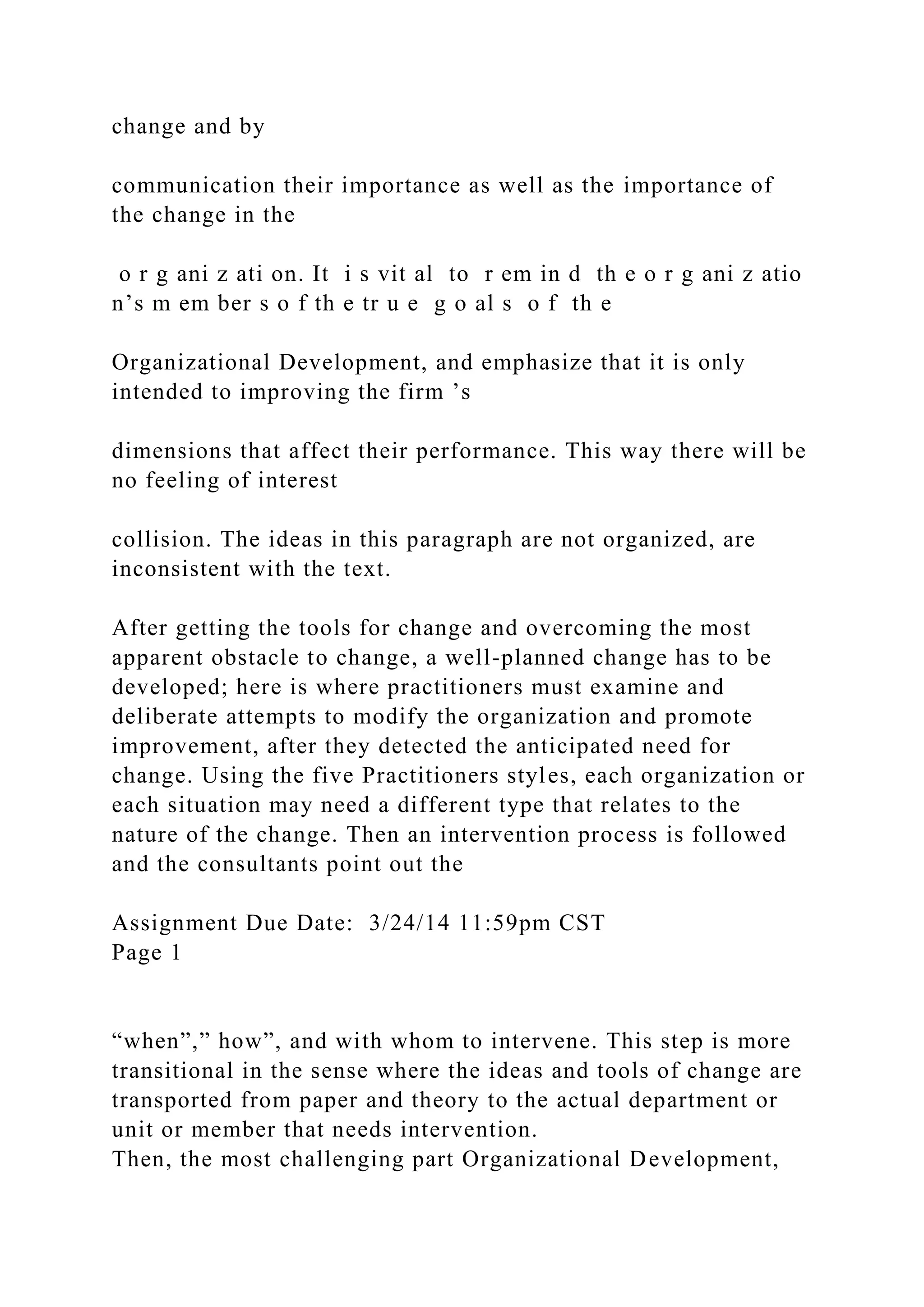 change and by
communication their importance as well as the importance of
the change in the
o r g ani z ati on. It i s vit al to r em in d th e o r g ani z atio
n’s m em ber s o f th e tr u e g o al s o f th e
Organizational Development, and emphasize that it is only
intended to improving the firm ’s
dimensions that affect their performance. This way there will be
no feeling of interest
collision. The ideas in this paragraph are not organized, are
inconsistent with the text.
After getting the tools for change and overcoming the most
apparent obstacle to change, a well-planned change has to be
developed; here is where practitioners must examine and
deliberate attempts to modify the organization and promote
improvement, after they detected the anticipated need for
change. Using the five Practitioners styles, each organization or
each situation may need a different type that relates to the
nature of the change. Then an intervention process is followed
and the consultants point out the
Assignment Due Date: 3/24/14 11:59pm CST
Page 1
“when”,” how”, and with whom to intervene. This step is more
transitional in the sense where the ideas and tools of change are
transported from paper and theory to the actual department or
unit or member that needs intervention.
Then, the most challenging part Organizational Development,
 