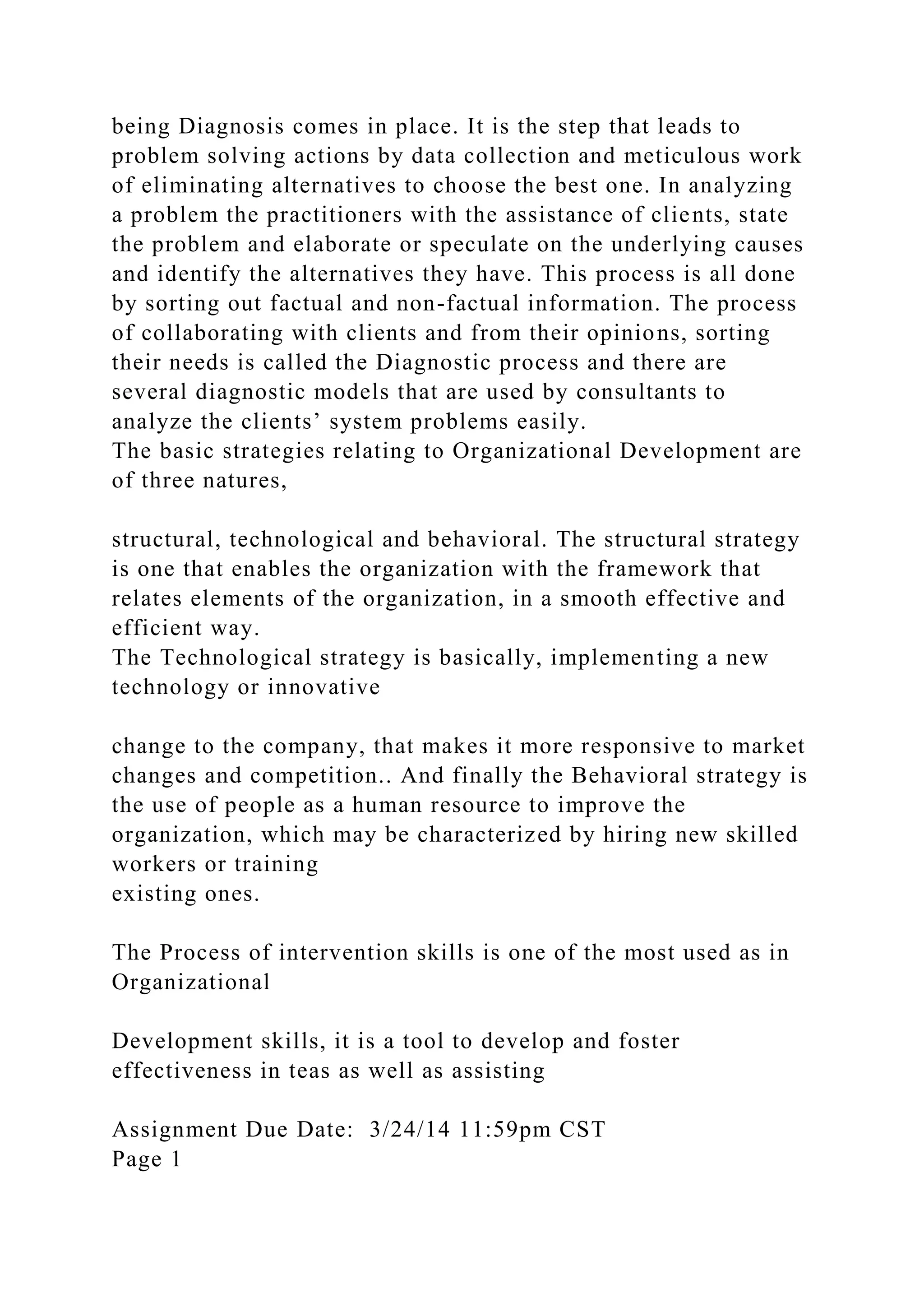 being Diagnosis comes in place. It is the step that leads to
problem solving actions by data collection and meticulous work
of eliminating alternatives to choose the best one. In analyzing
a problem the practitioners with the assistance of clients, state
the problem and elaborate or speculate on the underlying causes
and identify the alternatives they have. This process is all done
by sorting out factual and non-factual information. The process
of collaborating with clients and from their opinions, sorting
their needs is called the Diagnostic process and there are
several diagnostic models that are used by consultants to
analyze the clients’ system problems easily.
The basic strategies relating to Organizational Development are
of three natures,
structural, technological and behavioral. The structural strategy
is one that enables the organization with the framework that
relates elements of the organization, in a smooth effective and
efficient way.
The Technological strategy is basically, implementing a new
technology or innovative
change to the company, that makes it more responsive to market
changes and competition.. And finally the Behavioral strategy is
the use of people as a human resource to improve the
organization, which may be characterized by hiring new skilled
workers or training
existing ones.
The Process of intervention skills is one of the most used as in
Organizational
Development skills, it is a tool to develop and foster
effectiveness in teas as well as assisting
Assignment Due Date: 3/24/14 11:59pm CST
Page 1
 