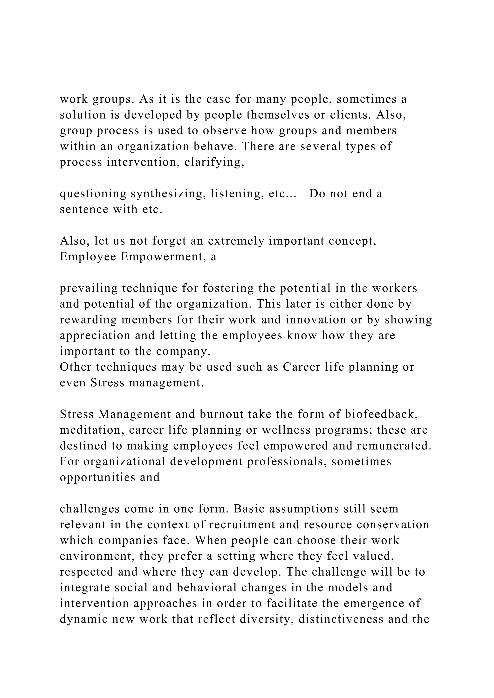 work groups. As it is the case for many people, sometimes a
solution is developed by people themselves or clients. Also,
group process is used to observe how groups and members
within an organization behave. There are several types of
process intervention, clarifying,
questioning synthesizing, listening, etc... Do not end a
sentence with etc.
Also, let us not forget an extremely important concept,
Employee Empowerment, a
prevailing technique for fostering the potential in the workers
and potential of the organization. This later is either done by
rewarding members for their work and innovation or by showing
appreciation and letting the employees know how they are
important to the company.
Other techniques may be used such as Career life planning or
even Stress management.
Stress Management and burnout take the form of biofeedback,
meditation, career life planning or wellness programs; these are
destined to making employees feel empowered and remunerated.
For organizational development professionals, sometimes
opportunities and
challenges come in one form. Basic assumptions still seem
relevant in the context of recruitment and resource conservation
which companies face. When people can choose their work
environment, they prefer a setting where they feel valued,
respected and where they can develop. The challenge will be to
integrate social and behavioral changes in the models and
intervention approaches in order to facilitate the emergence of
dynamic new work that reflect diversity, distinctiveness and the
 