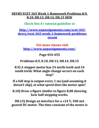 DEVRY ECET 365 Week 1 Homework Problems 8.9,
8.10, D8.13, D8.14, D8.15 NEW
Check this A+ tutorial guideline at
http://www.uopassignments.com/ecet-365-
devry/ecet-365-week-1-homework-problems-
recent
For more classes visit
http://www.uopassignments.com/
Page 454-455
Problems 8.9, 8.10, D8.13, D8.14, D8.15
8.9) A stepper motor has 24 north teeth and 24
south teeth. What angle change occurs on each
step?
If a full step is output every 1 ms (and assuming it
doesn’t slip), at what speed does the motor spin?
8.10) Draw a figure similar to figure 8.80 showing
how half stepping works.
D8.13) Design an interface for a +24 V, 500 mA
geared DC motor. The time constant of the motor is
 