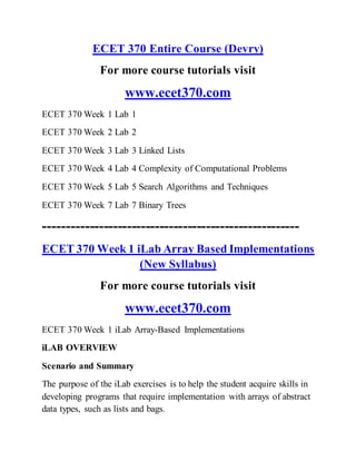 ECET 370 Entire Course (Devry)
For more course tutorials visit
www.ecet370.com
ECET 370 Week 1 Lab 1
ECET 370 Week 2 Lab 2
ECET 370 Week 3 Lab 3 Linked Lists
ECET 370 Week 4 Lab 4 Complexity of Computational Problems
ECET 370 Week 5 Lab 5 Search Algorithms and Techniques
ECET 370 Week 7 Lab 7 Binary Trees
-------------------------------------------------------
ECET 370 Week 1 iLab Array Based Implementations
(New Syllabus)
For more course tutorials visit
www.ecet370.com
ECET 370 Week 1 iLab Array-Based Implementations
iLAB OVERVIEW
Scenario and Summary
The purpose of the iLab exercises is to help the student acquire skills in
developing programs that require implementation with arrays of abstract
data types, such as lists and bags.
 