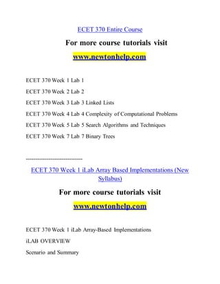 ECET 370 Entire Course
For more course tutorials visit
www.newtonhelp.com
ECET 370 Week 1 Lab 1
ECET 370 Week 2 Lab 2
ECET 370 Week 3 Lab 3 Linked Lists
ECET 370 Week 4 Lab 4 Complexity of Computational Problems
ECET 370 Week 5 Lab 5 Search Algorithms and Techniques
ECET 370 Week 7 Lab 7 Binary Trees
------------------------------
ECET 370 Week 1 iLab Array Based Implementations (New
Syllabus)
For more course tutorials visit
www.newtonhelp.com
ECET 370 Week 1 iLab Array-Based Implementations
iLAB OVERVIEW
Scenario and Summary
 