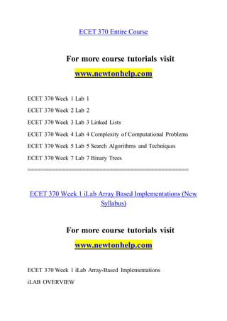 ECET 370 Entire Course
For more course tutorials visit
www.newtonhelp.com
ECET 370 Week 1 Lab 1
ECET 370 Week 2 Lab 2
ECET 370 Week 3 Lab 3 Linked Lists
ECET 370 Week 4 Lab 4 Complexity of Computational Problems
ECET 370 Week 5 Lab 5 Search Algorithms and Techniques
ECET 370 Week 7 Lab 7 Binary Trees
===============================================
ECET 370 Week 1 iLab Array Based Implementations (New
Syllabus)
For more course tutorials visit
www.newtonhelp.com
ECET 370 Week 1 iLab Array-Based Implementations
iLAB OVERVIEW
 