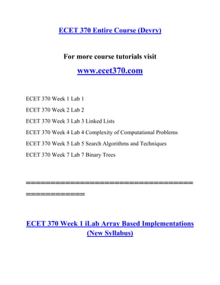 ECET 370 Entire Course (Devry)
For more course tutorials visit
www.ecet370.com
ECET 370 Week 1 Lab 1
ECET 370 Week 2 Lab 2
ECET 370 Week 3 Lab 3 Linked Lists
ECET 370 Week 4 Lab 4 Complexity of Computational Problems
ECET 370 Week 5 Lab 5 Search Algorithms and Techniques
ECET 370 Week 7 Lab 7 Binary Trees
==================================
============
ECET 370 Week 1 iLab Array Based Implementations
(New Syllabus)
 