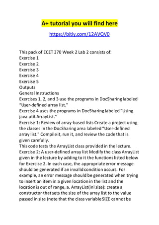 A+ tutorial you will find here 
https://bitly.com/12AVQV0 
This pack of ECET 370 Week 2 Lab 2 consists of: 
Exercise 1 
Exercise 2 
Exercise 3 
Exercise 4 
Exercise 5 
Outputs 
General Instructions 
Exercises 1, 2, and 3 use the programs in DocSharing labeled 
“User-defined array list." 
Exercise 4 uses the programs in DocSharing labeled “Using 
java.util.ArrayList." 
Exercise 1: Review of array-based lists Create a project using 
the classes in the DocSharing area labeled “User-defined 
array list." Compile it, run it, and review the code that is 
given carefully. 
This code tests the ArrayList class provided in the lecture. 
Exercise 2: A user-defined array list Modify the class ArrayList 
given in the lecture by adding to it the functions listed below 
for Exercise 2. In each case, the appropriate error message 
should be generated if an invalid condition occurs. For 
example, an error message should be generated when trying 
to insert an item in a given location in the list and the 
location is out of range, a. ArrayList(inl size): create a 
constructor that sets the size of the array list to the value 
passed in size (note that the class variable SIZE cannot be 
 