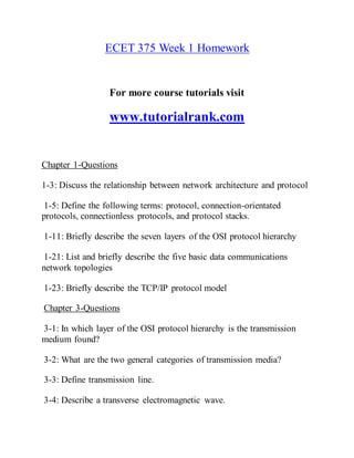 ECET 375 Week 1 Homework
For more course tutorials visit
www.tutorialrank.com
Chapter 1-Questions
1-3: Discuss the relationship between network architecture and protocol
1-5: Define the following terms: protocol, connection-orientated
protocols, connectionless protocols, and protocol stacks.
1-11: Briefly describe the seven layers of the OSI protocol hierarchy
1-21: List and briefly describe the five basic data communications
network topologies
1-23: Briefly describe the TCP/IP protocol model
Chapter 3-Questions
3-1: In which layer of the OSI protocol hierarchy is the transmission
medium found?
3-2: What are the two general categories of transmission media?
3-3: Define transmission line.
3-4: Describe a transverse electromagnetic wave.
 