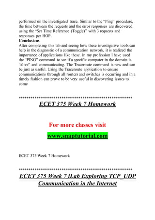 performed on the investigated trace. Similar to the “Ping” procedure,
the time between the requests and the error responses are discovered
using the “Set Time Reference (Toggle)” with 3 requests and
responses per HOP.
Conclusions
After completing this lab and seeing how these investigative tools can
help in the diagnostic of a communication network, it is realized the
importance of applications like these. In my profession I have used
the “PING” command to see if a specific computer in the domain is
“alive” and communicating. The Traceroute command is new and can
be just as useful. Using the Traceroute application to ensure
communications through all routers and switches is occurring and in a
timely fashion can prove to be very useful in discovering issues to
come
*******************************************************
ECET 375 Week 7 Homework
For more classes visit
www.snaptutorial.com
ECET 375 Week 7 Homework
*******************************************************
ECET 375 Week 7 iLab Exploring TCP_UDP
Communication in the Internet
 