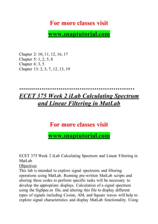 For more classes visit
www.snaptutorial.com
Chapter 2: 10, 11, 12, 16, 17
Chapter 5: 1, 2, 5, 8
Chapter 6: 3, 5
Chapter 13: 2, 5, 7, 12, 13, 19
*******************************************************
ECET 375 Week 2 iLab Calculating Spectrum
and Linear Filtering in MatLab
For more classes visit
www.snaptutorial.com
ECET 375 Week 2 iLab Calculating Spectrum and Linear Filtering in
MatLab
Objectives
This lab is intended to explore signal spectrums and filtering
operations using MatLab. Running pre-written MatLab scripts and
altering these codes to perform specific tasks will be necessary to
develop the appropriate displays. Calculation of a signal spectrum
using the SigSpec.m file, and altering this file to display different
types of signals including Cosine, AM, and Square waves will help to
explore signal characteristics and display MatLab functionality. Using
 