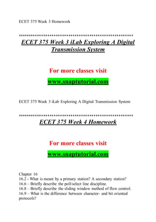 ECET 375 Week 3 Homework
*******************************************************
ECET 375 Week 3 iLab Exploring A Digital
Transmission System
For more classes visit
www.snaptutorial.com
ECET 375 Week 3 iLab Exploring A Digital Transmission System
*******************************************************
ECET 375 Week 4 Homework
For more classes visit
www.snaptutorial.com
Chapter 16
16.2 - What is meant by a primary station? A secondary station?
16.6 – Briefly describe the poll/select line discipline.
16.8 – Briefly describe the sliding window method of flow control.
16.9 – What is the difference between character- and bit oriented
protocols?
 