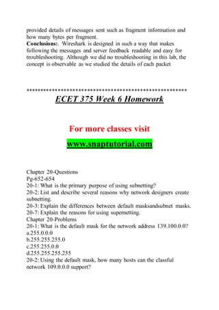 provided details of messages sent such as fragment information and
how many bytes per fragment.
Conclusions:. Wireshark is designed in such a way that makes
following the messages and server feedback readable and easy for
troubleshooting. Although we did no troubleshooting in this lab, the
concept is observable as we studied the details of each packet
*******************************************************
ECET 375 Week 6 Homework
For more classes visit
www.snaptutorial.com
Chapter 20-Questions
Pg-652-654
20-1: What is the primary purpose of using subnetting?
20-2: List and describe several reasons why network designers create
subnetting.
20-3: Explain the differences between default masksandsubnet masks.
20-7: Explain the reasons for using supernetting.
Chapter 20-Problems
20-1: What is the default mask for the network address 139.100.0.0?
a.255.0.0.0
b.255.255.255.0
c.255.255.0.0
d.255.255.255.255
20-2: Using the default mask, how many hosts can the classful
network 109.0.0.0 support?
 