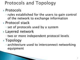  Protocols
◦ rules established for the users to gain control
of the network to exchange information
 Protocol stack
◦ set of protocols used by a system
 Layered network
◦ two or more independent protocol levels
 Topology
◦ architecture used to interconnect networking
equipment
7
 