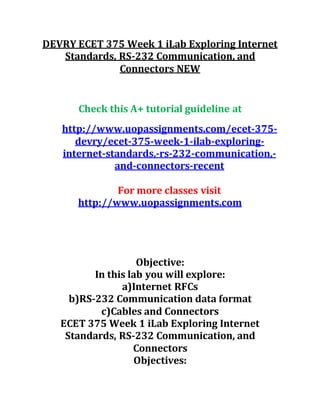 DEVRY ECET 375 Week 1 iLab Exploring Internet
Standards, RS-232 Communication, and
Connectors NEW
Check this A+ tutorial guideline at
http://www.uopassignments.com/ecet-375-
devry/ecet-375-week-1-ilab-exploring-
internet-standards,-rs-232-communication,-
and-connectors-recent
For more classes visit
http://www.uopassignments.com
Objective:
In this lab you will explore:
a)Internet RFCs
b)RS-232 Communication data format
c)Cables and Connectors
ECET 375 Week 1 iLab Exploring Internet
Standards, RS-232 Communication, and
Connectors
Objectives:
 