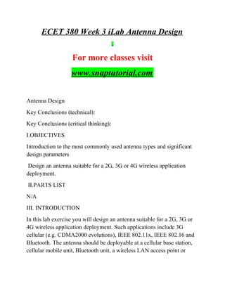 ECET 380 Week 3 iLab Antenna Design
For more classes visit
www.snaptutorial.com
Antenna Design
Key Conclusions (technical):
Key Conclusions (critical thinking):
I.OBJECTIVES
Introduction to the most commonly used antenna types and significant
design parameters
Design an antenna suitable for a 2G, 3G or 4G wireless application
deployment.
II.PARTS LIST
N/A
III. INTRODUCTION
In this lab exercise you will design an antenna suitable for a 2G, 3G or
4G wireless application deployment. Such applications include 3G
cellular (e.g. CDMA2000 evolutions), IEEE 802.11x, IEEE 802.16 and
Bluetooth. The antenna should be deployable at a cellular base station,
cellular mobile unit, Bluetooth unit, a wireless LAN access point or
 
