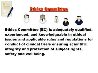 Ethics CommitteeEthics Committee
Ethics Committee (EC) is adequately qualified,
experienced, and knowledgeable in ethical
issues and applicable rules and regulations for
conduct of clinical trials ensuring scientific
integrity and protection of subject rights,
safety and wellbeing.
 