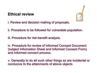 Ethical reviewEthical review
i. Review and decision making of proposals.i. Review and decision making of proposals.
ii. Procedure to be followed for vulnerable population.ii. Procedure to be followed for vulnerable population.
iii. Procedure for risk-benefit analysis.iii. Procedure for risk-benefit analysis.
iv. Procedure for review of Informed Consent Documentiv. Procedure for review of Informed Consent Document
(subject Information Sheet and Informed Consent Form)(subject Information Sheet and Informed Consent Form)
and informed consent process.and informed consent process.
v. Generally to do all such other things as are incidental orv. Generally to do all such other things as are incidental or
conducive to the attainments of above objectsconducive to the attainments of above objects..
 