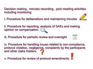 Decision making , minutes recording , post meeting activitiesDecision making , minutes recording , post meeting activities
including monitoringincluding monitoring
i. Procedure for deliberations and maintaining minutesi. Procedure for deliberations and maintaining minutes
ii. Procedure for reporting, analysis of SAEs and makingii. Procedure for reporting, analysis of SAEs and making
opinion on compensation.opinion on compensation.
iii. Procedure for periodic review and oversight.iii. Procedure for periodic review and oversight.
iv. Procedure for handling issues related to non-compliance,iv. Procedure for handling issues related to non-compliance,
protocol violation, negligence, complaints by the participantsprotocol violation, negligence, complaints by the participants
and other stake holders.and other stake holders.
v. Procedure for review of protocol amendmentsv. Procedure for review of protocol amendments.
 