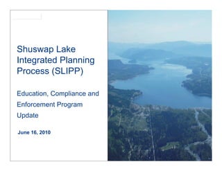 SLIPP




Shuswap Lake
Integrated Planning
Process (SLIPP)

Education, Compliance and
Enforcement Program
Update

June 16, 2010
 