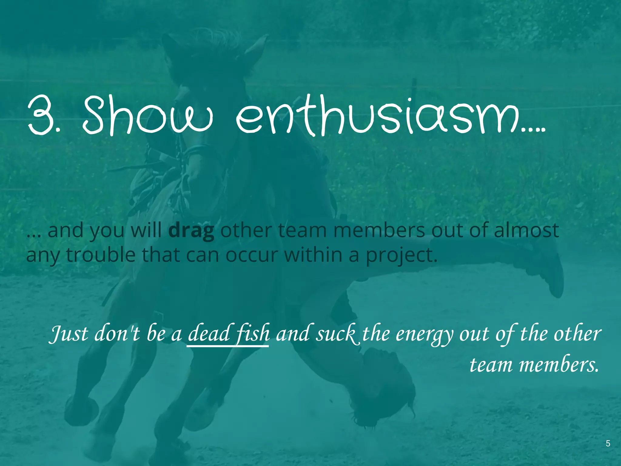 3. Show enthusiasm….
… and you will drag other team members out of almost
any trouble that can occur within a project.
Just don't be a dead fish and suck the energy out of the other
team members.
5
 