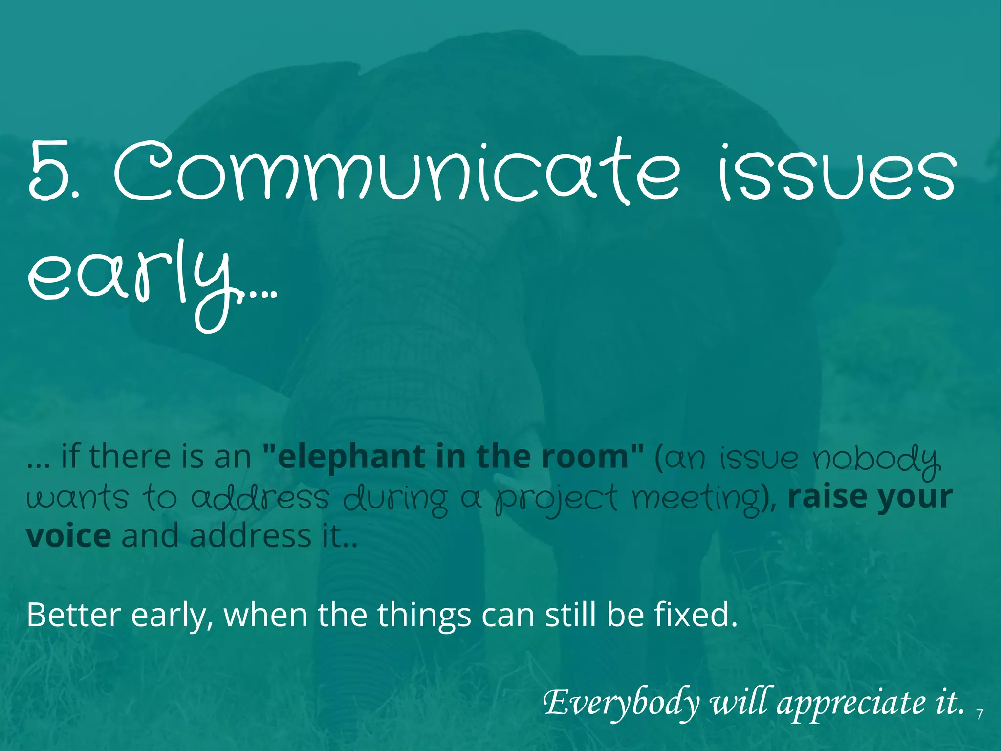 5. Communicate issues
early….
… if there is an "elephant in the room" (an issue nobody
wants to address during a project meeting), raise your
voice and address it..
Better early, when the things can still be fixed.
Everybody will appreciate it. 7
 