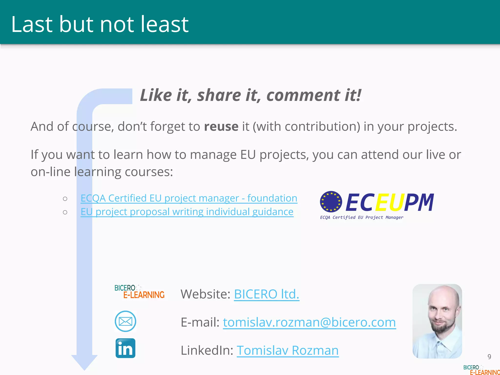 Last but not least
Like it, share it, comment it!
And of course, don’t forget to reuse it (with contribution) in your projects.
If you want to learn how to manage EU projects, you can attend our live or
on-line learning courses:
○ ECQA Certified EU project manager - foundation
○ EU project proposal writing individual guidance
Website: BICERO ltd.
E-mail: tomislav.rozman@bicero.com
LinkedIn: Tomislav Rozman 9
 