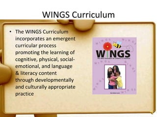 WINGS Curriculum The WINGS Curriculum incorporates an emergent curricular process promoting the learning of cognitive, physical, social-emotional, and language & literacy content through developmentally and culturally appropriate practice 