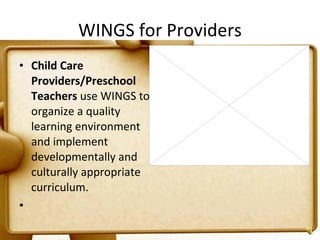 WINGS for Providers Child Care Providers/Preschool Teachers  use WINGS to organize a quality learning environment and implement developmentally and culturally appropriate curriculum.   