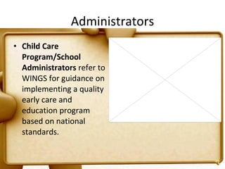 Administrators Child Care Program/School Administrators  refer to WINGS for guidance on implementing a quality early care and education program based on national standards. 