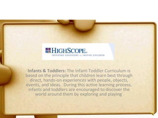 Infants & Toddlers:  The Infant-Toddler Curriculum is based on the principle that children learn best through direct, hands-on experiences with people, objects, events, and ideas.  During this active learning process, infants and toddlers are encouraged to discover the world around them by exploring and playing  