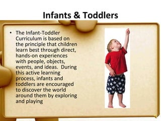 Infants & Toddlers The Infant-Toddler Curriculum is based on the principle that children learn best through direct, hands-on experiences with people, objects, events, and ideas.  During this active learning process, infants and toddlers are encouraged to discover the world around them by exploring and playing  