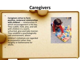 Caregivers Caregivers strive to form positive, reciprocal relationships with children  --- relationships in which encouragement is the key. They cuddle, hold, play, and talk with children in a warm, unhurried, give-and-take manner. They establish a psychologically safe environment, where  children's initiatives are regarded as purposeful rather than naughty or bothersome for adults.   