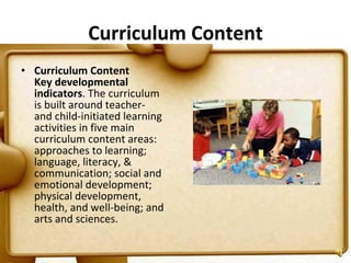 Curriculum Content Curriculum Content Key developmental indicators . The curriculum is built around teacher- and child-initiated learning activities in five main curriculum content areas: approaches to learning; language, literacy, & communication; social and emotional development; physical development, health, and well-being; and arts and sciences.  