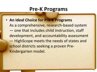 Pre-K Programs An Ideal Choice for Pre-K Programs   As a comprehensive, research-based system — one that includes child instruction, staff development, and accountability assessment — HighScope meets the needs of states and school districts seeking a proven Pre-Kindergarten model. 