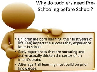 Why do toddlers need Pre-Schooling before School? Children are born learning, their first years of life (0-4) impact the success they experience later in school.  Early experiences that are nurturing and active actually thicken the cortex of an infant’s brain.  After age 4 all learning must build on prior knowledge. 