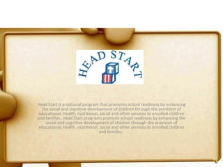   Head Start is a national program that promotes school readiness by enhancing the social and cognitive development of children through the provision of educational, health, nutritional, social and other services to enrolled children and families. Head Start programs promote school readiness by enhancing the social and cognitive development of children through the provision of educational, health, nutritional, social and other services to enrolled children and families.  