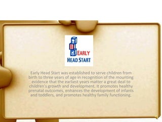 Early Head Start was established to serve children from birth to three years of age in recognition of the mounting evidence that the earliest years matter a great deal to children's growth and development. It promotes healthy prenatal outcomes, enhances the development of infants and toddlers, and promotes healthy family functioning. 
