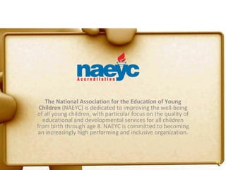 The National Association for the Education of Young Children  (NAEYC) is dedicated to improving the well-being of all young children, with particular focus on the quality of educational and developmental services for all children from birth through age 8. NAEYC is committed to becoming an increasingly high performing and inclusive organization. 