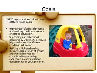 Goals NAEYC expresses its mission in terms of three broad goals: Improving professional practice and working conditions in early childhood education. Supporting early childhood programs by working to achieve a high-quality system of early childhood education. Building a high-performing, inclusive organization of groups and individuals who are committed to promoting excellence in early childhood education for all young children. 